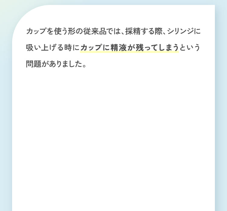 カップを使う形の従来品では、採精する際、シリンジに吸い上げる時にカップに精液が残ってしまうという問題がありました。
