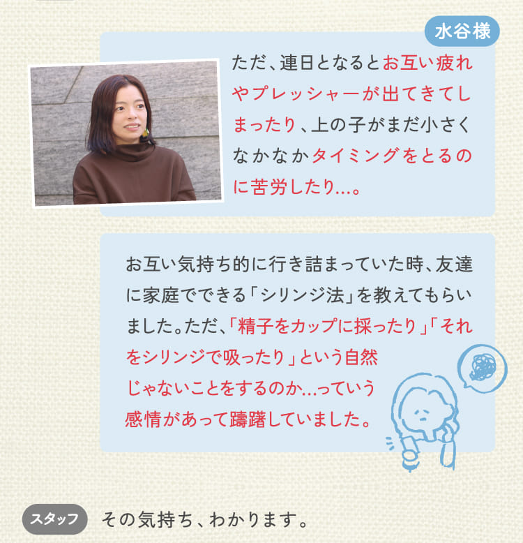 水谷様 ただ、連日となるとお互い疲れやプレッシャーが出てきてしまったり、上の子がまだ小さくなかなかタイミングをとるのに苦労したり…。