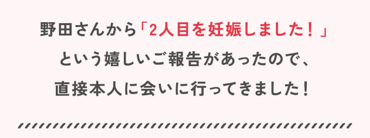 野田さんから「2人目を妊娠しました！」という嬉しいご報告があったので、直接本人に会いに行ってきました！