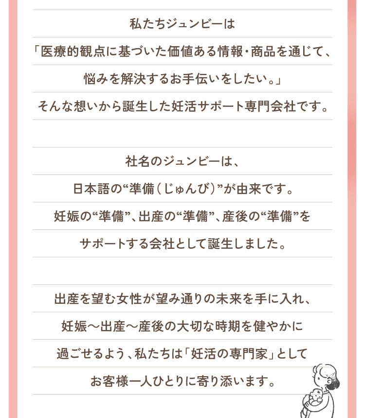 私たちジュンビーは「医療的観点に基づいた価値ある情報・商品を通じて、悩みを解決するお手伝いをしたい。」そんな想いから誕生した妊活サポート専門会社です。